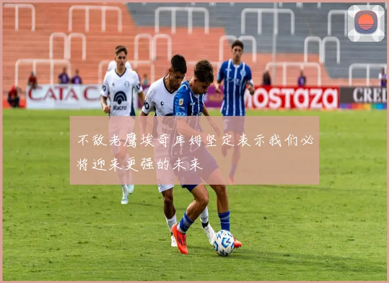 不敌老鹰埃奇库姆坚定表示我们必将迎来更强的未来