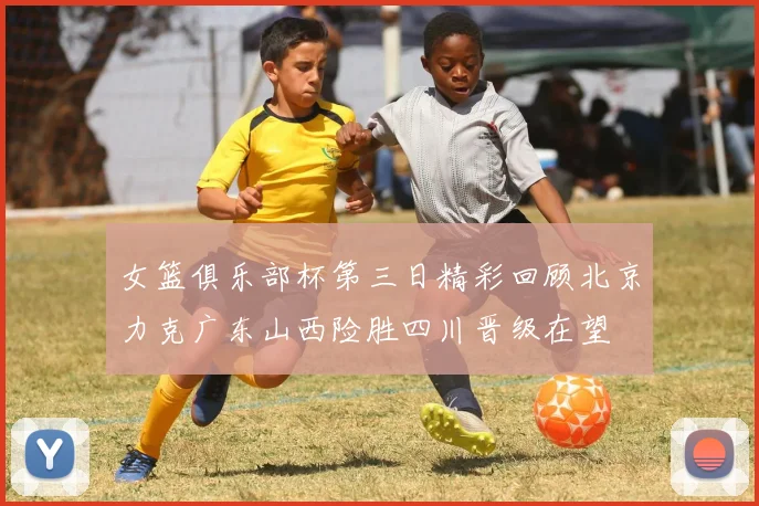 女篮俱乐部杯第三日精彩回顾北京力克广东山西险胜四川晋级在望