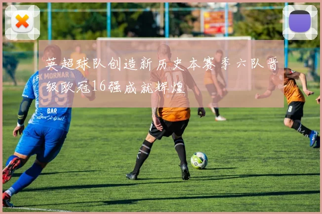 英超球队创造新历史本赛季六队晋级欧冠16强成就辉煌