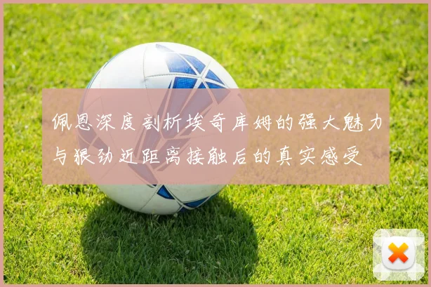 佩恩深度剖析埃奇库姆的强大魅力与狠劲近距离接触后的真实感受