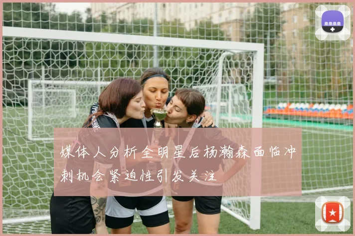媒体人分析全明星后杨瀚森面临冲刺机会紧迫性引发关注