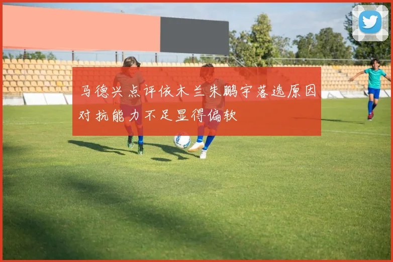 马德兴点评依木兰朱鹏宇落选原因对抗能力不足显得偏软