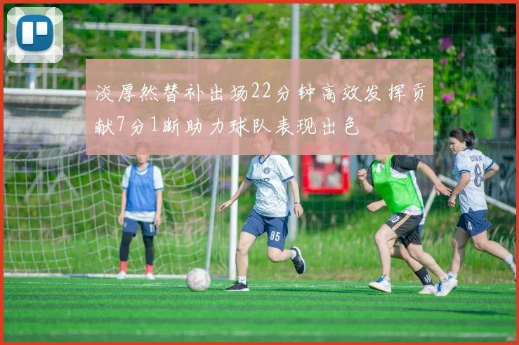 淡厚然替补出场22分钟高效发挥贡献7分1断助力球队表现出色