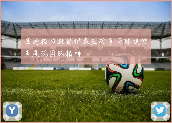 吕迪格力挺赫伊森应对皇马球迷嘘声展现团队精神