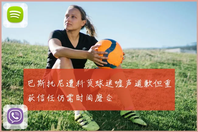 巴斯托尼遭科莫球迷嘘声道歉但重获信任仍需时间磨合