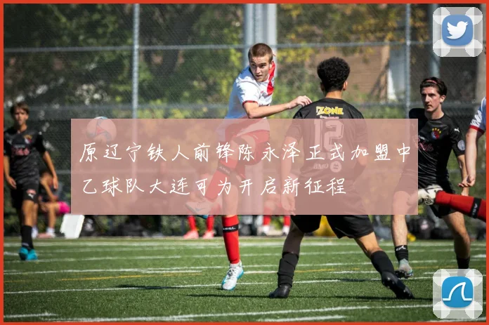 原辽宁铁人前锋陈永泽正式加盟中乙球队大连可为开启新征程