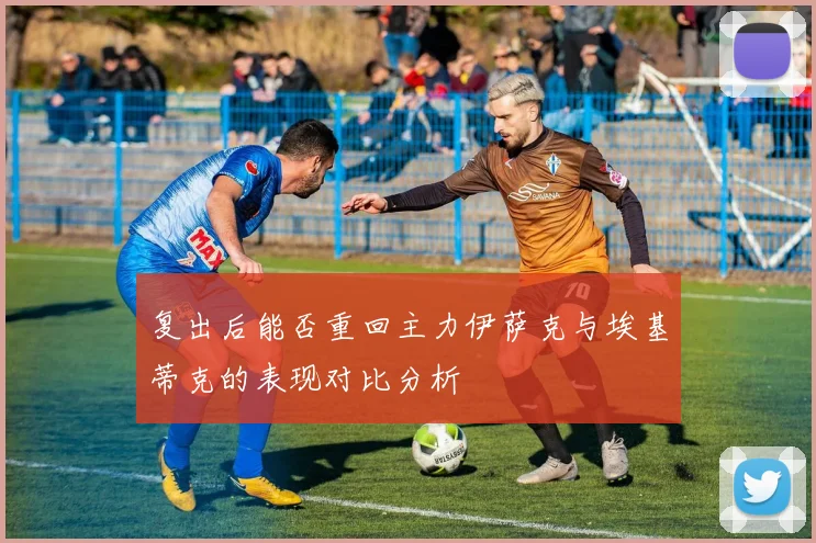 复出后能否重回主力伊萨克与埃基蒂克的表现对比分析