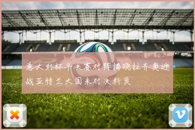 意大利杯半决赛对阵揭晓拉齐奥迎战亚特兰大国米对决科莫