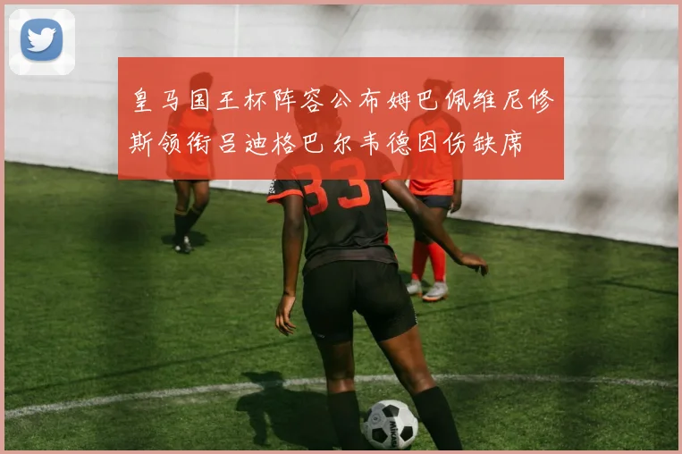 皇马国王杯阵容公布姆巴佩维尼修斯领衔吕迪格巴尔韦德因伤缺席
