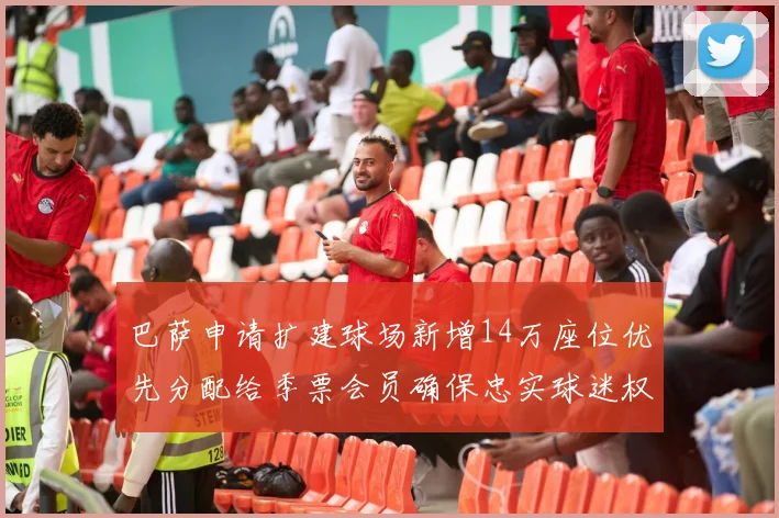 巴萨申请扩建球场新增14万座位优先分配给季票会员确保忠实球迷权益