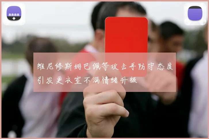 维尼修斯姆巴佩等攻击手防守态度引发更衣室不满情绪升级