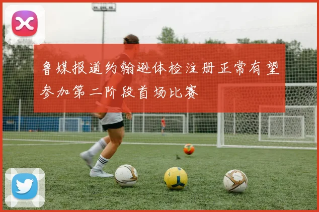 鲁媒报道约翰逊体检注册正常有望参加第二阶段首场比赛