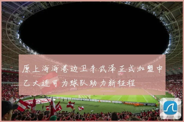 原上海海港边卫李武泽正式加盟中乙大连可为球队助力新征程