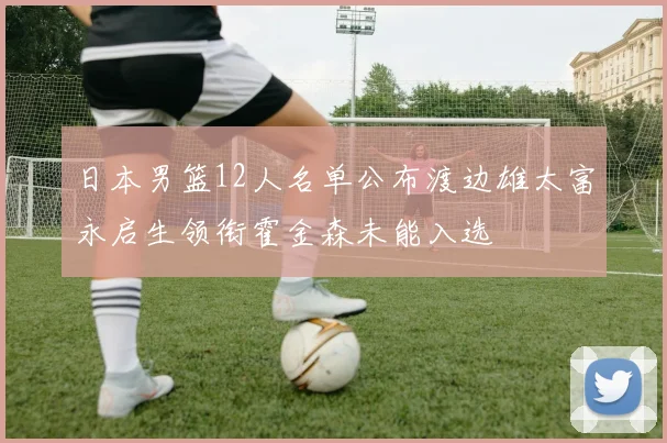 日本男篮12人名单公布渡边雄太富永启生领衔霍金森未能入选
