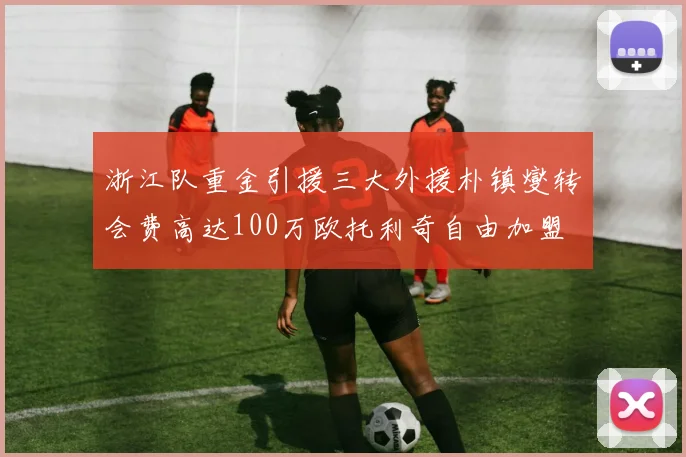 浙江队重金引援三大外援朴镇燮转会费高达100万欧托利奇自由加盟