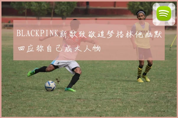 BLACKPINK新歌致敬追梦格林他幽默回应称自己成大人物