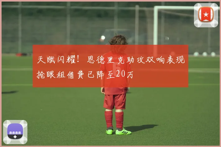 天赋闪耀！恩德里克助攻双响表现抢眼租借费已降至20万