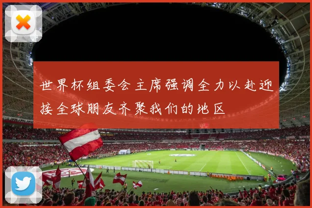 世界杯组委会主席强调全力以赴迎接全球朋友齐聚我们的地区
