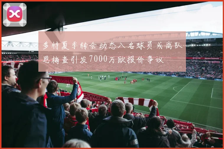 多特夏季转会动态八名球员或离队恩梅查引发7000万欧报价争议