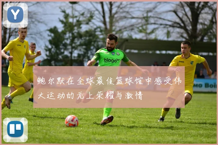 鲍尔默在全球最佳篮球馆中感受伟大运动的无上荣耀与激情