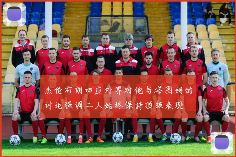 杰伦布朗回应外界对他与塔图姆的讨论强调二人始终保持顶级表现